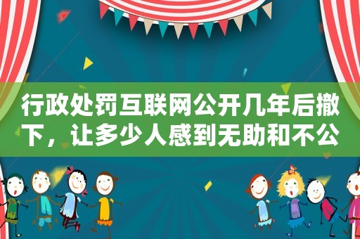 行政處罰互聯(lián)網(wǎng)公開(kāi)幾年后撤下，讓多少人感到無(wú)助和不公？