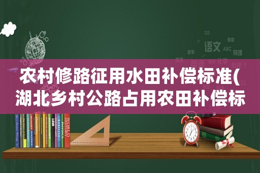 農(nóng)村修路征用水田補償標準(湖北鄉(xiāng)村公路占用農(nóng)田補償標準？)