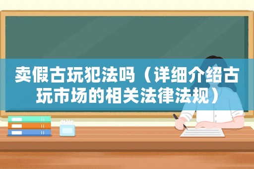 賣假古玩犯法嗎（詳細(xì)介紹古玩市場(chǎng)的相關(guān)法律法規(guī)）