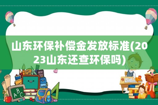 山東環(huán)保補償金發(fā)放標準(2023山東還查環(huán)保嗎)