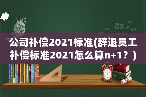 公司補償2021標準(辭退員工補償標準2021怎么算n+1？)