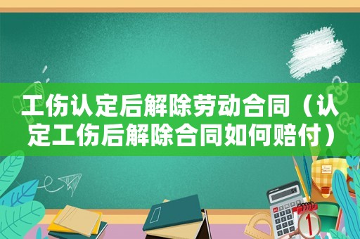 工傷認(rèn)定后解除勞動合同（認(rèn)定工傷后解除合同如何賠付）