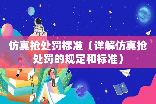 仿真搶處罰標(biāo)準(zhǔn)（詳解仿真搶處罰的規(guī)定和標(biāo)準(zhǔn)）