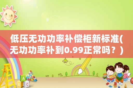 低壓無(wú)功功率補(bǔ)償柜新標(biāo)準(zhǔn)(無(wú)功功率補(bǔ)到0.99正常嗎？)