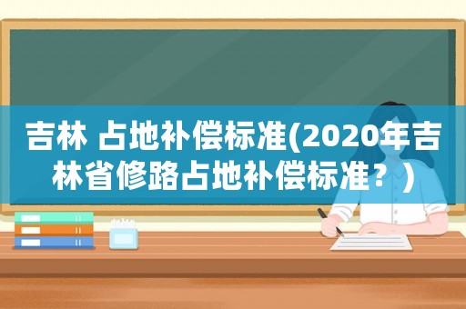吉林 占地補(bǔ)償標(biāo)準(zhǔn)(2020年吉林省修路占地補(bǔ)償標(biāo)準(zhǔn)？)