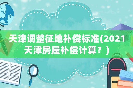 天津調(diào)整征地補償標(biāo)準(zhǔn)(2021天津房屋補償計算？)