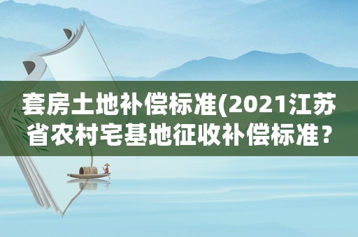 套房土地補償標準(2021江蘇省農村宅基地征收補償標準？)