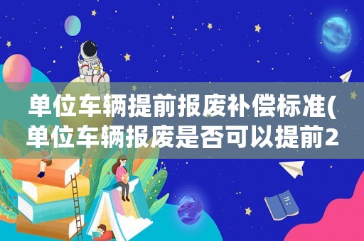 單位車輛提前報廢補償標準(單位車輛報廢是否可以提前2年報廢)