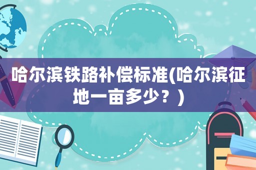 哈爾濱鐵路補(bǔ)償標(biāo)準(zhǔn)(哈爾濱征地一畝多少？)