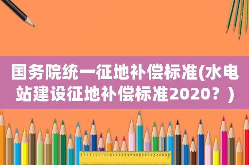 國務院統(tǒng)一征地補償標準(水電站建設征地補償標準2020？)