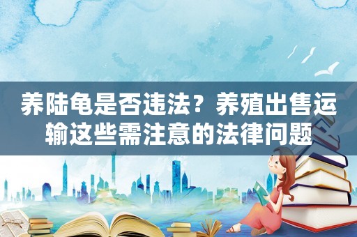 養(yǎng)陸龜是否違法？養(yǎng)殖出售運輸這些需注意的法律問題