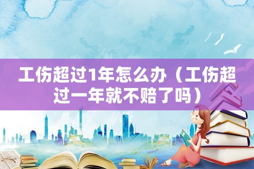 工傷超過1年怎么辦（工傷超過一年就不賠了嗎）