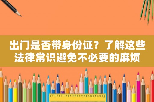 出門是否帶身份證？了解這些法律常識避免不必要的麻煩