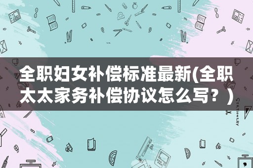 全職婦女補償標準最新(全職太太家務(wù)補償協(xié)議怎么寫？)