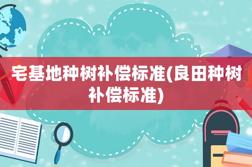 宅基地種樹補(bǔ)償標(biāo)準(zhǔn)(良田種樹補(bǔ)償標(biāo)準(zhǔn))