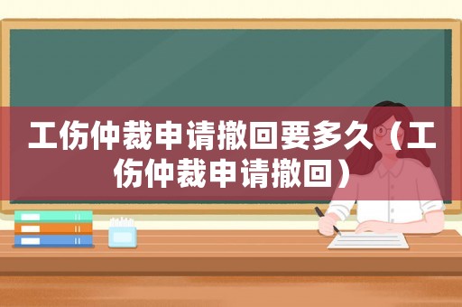 工傷仲裁申請(qǐng)撤回要多久（工傷仲裁申請(qǐng)撤回）