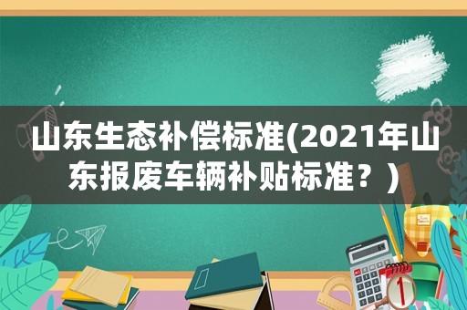 山東生態(tài)補償標準(2021年山東報廢車輛補貼標準？)
