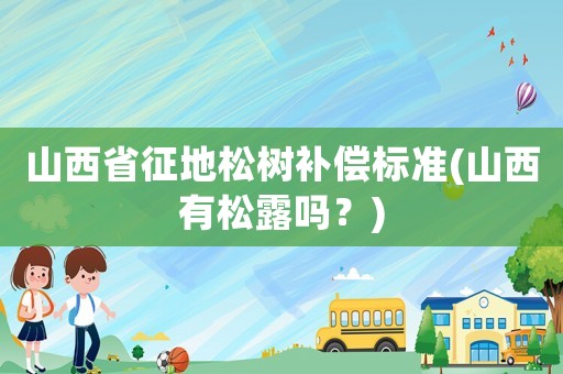 山西省征地松樹補(bǔ)償標(biāo)準(zhǔn)(山西有松露嗎？)