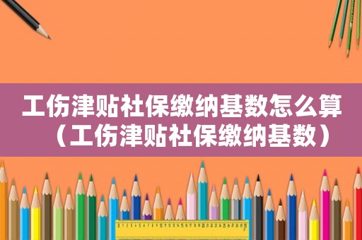 工傷津貼社保繳納基數(shù)怎么算（工傷津貼社保繳納基數(shù)）