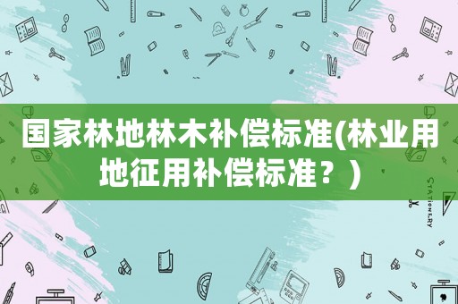 國家林地林木補償標準(林業(yè)用地征用補償標準？)