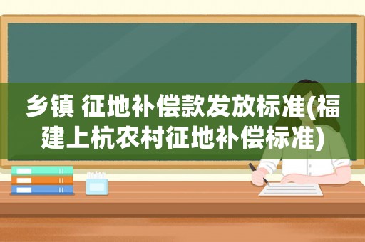 鄉(xiāng)鎮(zhèn) 征地補償款發(fā)放標準(福建上杭農(nóng)村征地補償標準)