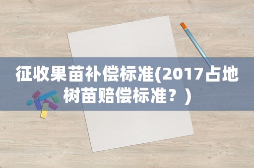 征收果苗補償標準(2017占地樹苗賠償標準？)