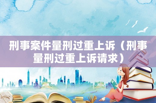 刑事案件量刑過(guò)重上訴（刑事量刑過(guò)重上訴請(qǐng)求）