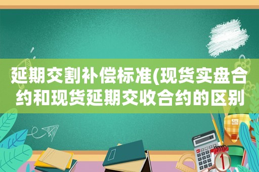 延期交割補(bǔ)償標(biāo)準(zhǔn)(現(xiàn)貨實(shí)盤合約和現(xiàn)貨延期交收合約的區(qū)別？)