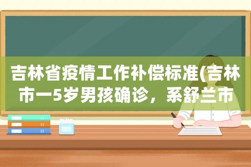 吉林省疫情工作補(bǔ)償標(biāo)準(zhǔn)(吉林市一5歲男孩確診，系舒蘭市疫情相關(guān)。源頭是什么沒(méi)完了)