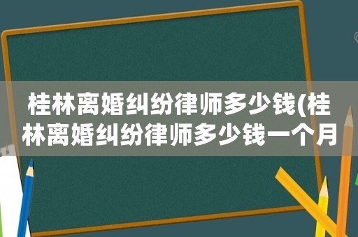 桂林離婚糾紛律師多少錢(桂林離婚糾紛律師多少錢一個月)