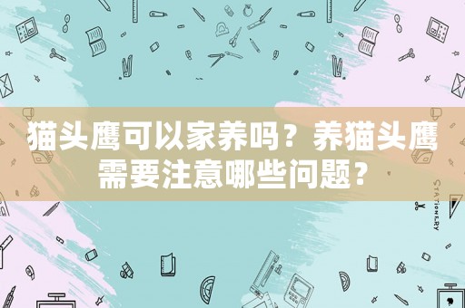 貓頭鷹可以家養(yǎng)嗎？養(yǎng)貓頭鷹需要注意哪些問(wèn)題？