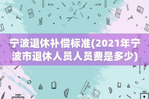 寧波退休補(bǔ)償標(biāo)準(zhǔn)(2021年寧波市退休人員人員費(fèi)是多少)
