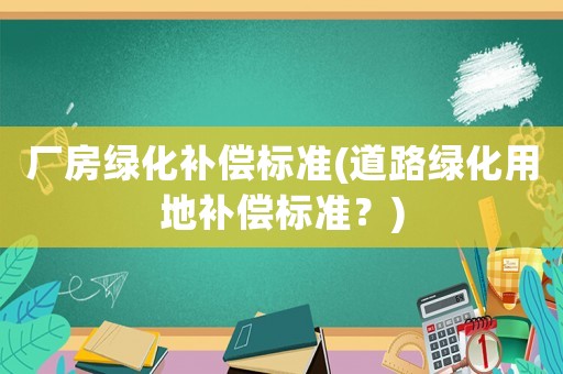 廠房綠化補(bǔ)償標(biāo)準(zhǔn)(道路綠化用地補(bǔ)償標(biāo)準(zhǔn)？)
