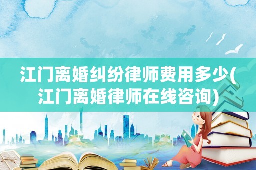 江門離婚糾紛律師費用多少(江門離婚律師在線咨詢)