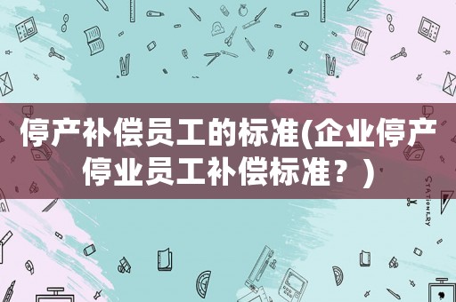 停產補償員工的標準(企業(yè)停產停業(yè)員工補償標準？)