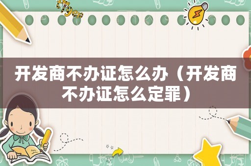 開發(fā)商不辦證怎么辦（開發(fā)商不辦證怎么定罪）