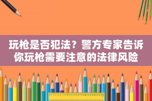玩槍是否犯法？警方專家告訴你玩槍需要注意的法律風(fēng)險