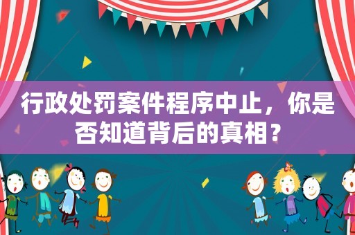 行政處罰案件程序中止，你是否知道背后的真相？
