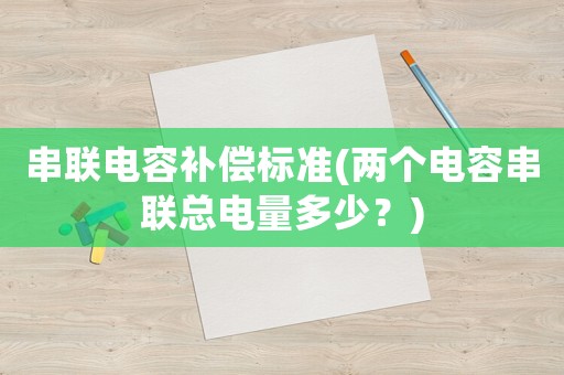 串聯(lián)電容補(bǔ)償標(biāo)準(zhǔn)(兩個(gè)電容串聯(lián)總電量多少？)