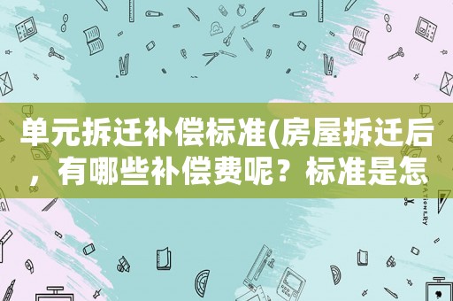 單元拆遷補(bǔ)償標(biāo)準(zhǔn)(房屋拆遷后，有哪些補(bǔ)償費(fèi)呢？標(biāo)準(zhǔn)是怎樣計算的呢？)