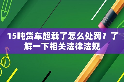 15噸貨車(chē)超載了怎么處罰？了解一下相關(guān)法律法規(guī)