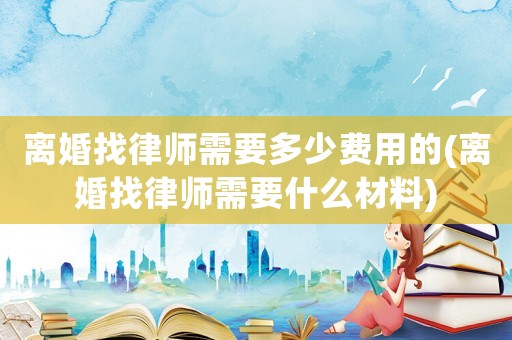 離婚找律師需要多少費(fèi)用的(離婚找律師需要什么材料)