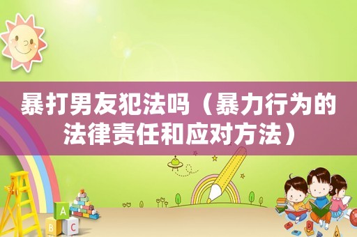 暴打男友犯法嗎（暴力行為的法律責(zé)任和應(yīng)對(duì)方法）