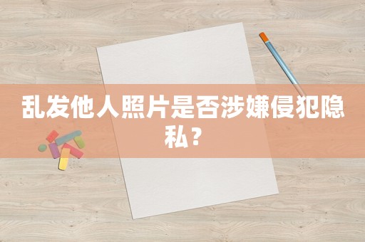 亂發(fā)他人照片是否涉嫌侵犯隱私？