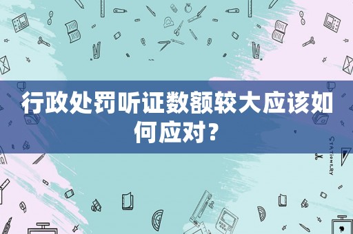 行政處罰聽證數(shù)額較大應(yīng)該如何應(yīng)對(duì)？