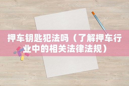 押車鑰匙犯法嗎（了解押車行業(yè)中的相關(guān)法律法規(guī)）