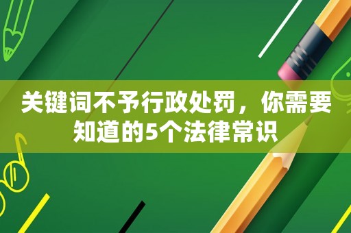 關(guān)鍵詞不予行政處罰，你需要知道的5個法律常識