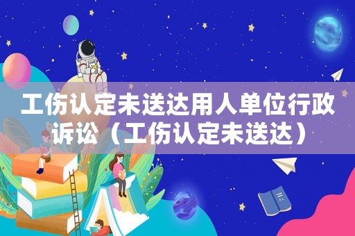 工傷認(rèn)定未送達(dá)用人單位行政訴訟（工傷認(rèn)定未送達(dá)）