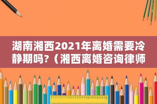 湖南湘西2021年離婚需要冷靜期嗎?（湘西離婚咨詢律師費(fèi)用多少）