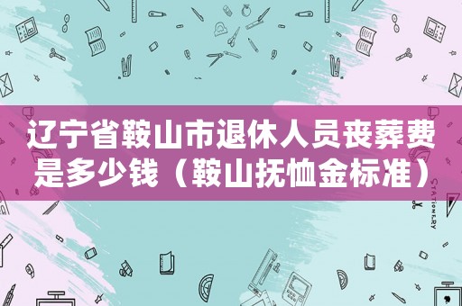 遼寧省鞍山市退休人員喪葬費(fèi)是多少錢(qián)（鞍山撫恤金標(biāo)準(zhǔn)）